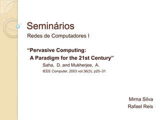 Seminários
Redes de Computadores I

“Pervasive Computing:
 A Paradigm for the 21st Century”
     Saha, D. and Mukherjee, A.
     IEEE Computer, 2003 vol.36(3), p25–31




                                             Mirna Silva
                                             Rafael Reis
 