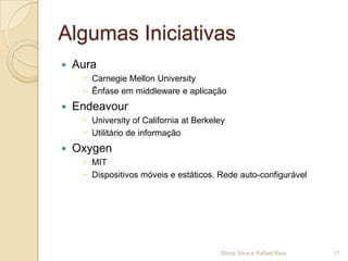 Algumas Iniciativas
   Aura
      Carnegie Mellon University
      Ênfase em middleware e aplicação
   Endeavour
      University of California at Berkeley
      Utilitário de informação
   Oxygen
      MIT
      Dispositivos móveis e estáticos. Rede auto-configurável




                                          Mirna Silva e Rafael Reis   17
 