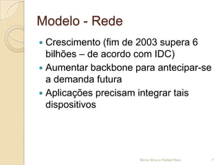 Modelo - Rede
 Crescimento (fim de 2003 supera 6
  bilhões – de acordo com IDC)
 Aumentar backbone para antecipar-se
  a demanda futura
 Aplicações precisam integrar tais
  dispositivos




                     Mirna Silva e Rafael Reis   7
 
