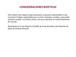 CONSIDERACIONES BIOETICAS
Para realizar este trabajo le pedí autorización al paciente explicándole en qué
consistía el trabajo, explicándole que no serían revelados sus datos, y que podía
necesitar acceder a su historia clínica, a lo que el paciente se mostró totalmente
de acuerdo.
Basándonos en la Ley Orgánica 15/1999, de 13 de diciembre, de Protección de
Datos de Carácter Personal.
 