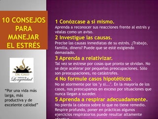1 Conózcase a sí mismo.
Aprenda a reconocer sus reacciones frente al estrés y
véalas como un aviso.

2 Investigue las causas.
Precise las causas inmediatas de su estrés. ¿Trabajo,
familia, dinero? Puede que se esté exigiendo
demasiado.

3 Aprenda a relativizar.
Tal vez se estrese por cosas que pronto se olvidan. No
se deje acelerar por pequeñas preocupaciones. Sólo
son preocupaciones, no catástrofes.

4 No formule casos hipotéticos.
“Por una vida más
larga, más
productiva y de
excelente calidad”

No se atormente por los "y si...". En la mayoría de los
casos, nos preocupamos en exceso por situaciones que
nunca llegan a suceder.

5 Aprenda a respirar adecuadamente.
No pierda la cabeza sobre lo que no tiene remedio.
Respire profundo, poner en prácticas algunos
ejercicios respiratorios puede resultar altamente

 