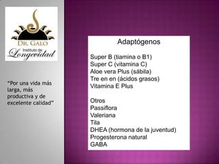 Adaptógenos

“Por una vida más
larga, más
productiva y de
excelente calidad”

Super B (tiamina o B1)
Super C (vitamina C)
Aloe vera Plus (sábila)
Tre en en (ácidos grasos)
Vitamina E Plus
Otros
Passiflora
Valeriana
Tila
DHEA (hormona de la juventud)
Progesterona natural
GABA

 