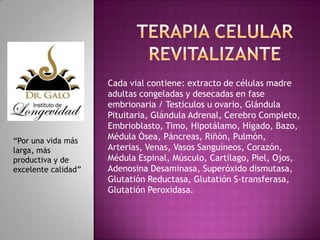“Por una vida más
larga, más
productiva y de
excelente calidad”

Cada vial contiene: extracto de células madre
adultas congeladas y desecadas en fase
embrionaria / Testiculos u ovario, Glándula
Pituitaria, Glándula Adrenal, Cerebro Completo,
Embrioblasto, Timo, Hipotálamo, Hígado, Bazo,
Médula Ósea, Páncreas, Riñón, Pulmón,
Arterias, Venas, Vasos Sanguíneos, Corazón,
Médula Espinal, Músculo, Cartílago, Piel, Ojos,
Adenosina Desaminasa, Superóxido dismutasa,
Glutatión Reductasa, Glutatión S-transferasa,
Glutatión Peroxidasa.

 