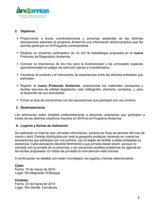 4
2. Objetivos
 Proporcionar a los/as coordinadores/as y personas asistentes de las distintas
asociaciones adscritas al programa Andarríos una información teórico-práctica que les
permita participar en el Programa correctamente.
 Realizar un muestreo participativo de río con la metodología propuesta en el nuevo
Protocolo de Diagnóstico Andarríos.
 Conocer la importancia de los ríos para la biodiversidad y las principales especies
epicontinentales en peligro de extinción (peces e invertebrados).
 Favorecer el contacto y el intercambio de experiencias entre las distintas entidades que
participan.
 Repartir el nuevo Protocolo Andarríos, proporcionar los materiales necesarios y
facilitar recursos de utilidad (legislación, web, bibliografía, directorio, contactos...), para
el desarrollo de sus actividades.
 Firmar el acta de compromiso con las asociaciones que participen por vez primera.
3. Destinatarios/as
Los seminarios están dirigidos preferentemente a personas voluntarias que participan a
través de los distintos colectivos inscritos en 2019 en el Programa Andarríos.
4. Lugares y fechas de realización
Se realizarán un total de seis Jornadas informativas, durante los fines de semana del mes de
marzo y abril. Estarán distribuidos por toda la geografía andaluza, teniendo en cuenta las
asociaciones que participan por vez primera, con el objeto de facilitar a éstas entidades su
asistencia. Cada asociación decidirá libremente a que jornada desea asistir, aunque no
coincida con la jornada de su provincia, y así solucionar posibles problemas de agenda en
las fechas propuestas. En todas las jornadas la manutención está incluida.
A continuación se detallan por orden cronológico, los lugares y fechas seleccionados:
Cádiz:
Fecha: 16 de marzo de 2019
Lugar: Río Majaceite. El Bosque
Córdoba:
Fecha: 23 de marzo de 2019
Lugar: Río Genilla. Carcabuey.
 
