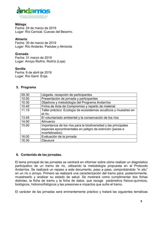 5
Málaga:
Fecha: 24 de marzo de 2019
Lugar: Río Carrizal. Cuevas del Becerro.
Almería:
Fecha: 30 de marzo de 2019
Lugar: Río Andaráx. Padules y Almócita
Granada:
Fecha: 31 marzo de 2019
Lugar: Arroyo Riofrío. Riofrío (Loja)
Sevilla:
Fecha: 6 de abril de 2019
Lugar: Río Genil. Écija.
5. Programa
09.30 Llegada, recepción de participantes
10.00 Presentación de jornada y participantes
10.30 Objetivos y metodología del Programa Andarríos
10.45 Firma de Acta de Compromiso y reparto de material
11.15 Taller práctico: Ecología de ecosistemas acuáticos y muestreo en
el río.
13.45 El voluntariado ambiental y la conservación de los ríos
14.00 Almuerzo
15.00 Importancia de los ríos para la biodiversidad y las principales
especies epicontinentales en peligro de extinción (peces e
invertebrados).
16.00 Evaluación de la jornada
16.30 Clausura
6. Contenido de las jornadas.
El tema principal de las jornadas se centrará en informar sobre cómo realizar un diagnóstico
participativo de un tramo de río, utilizando la metodología propuesta en el Protocolo
Andarríos. Se realizará un repaso a este documento, paso a paso, comprobándolo “in situ”
en un río o arroyo. Primero se realizará una caracterización del tramo para, posteriormente,
muestrearlo y analizar su estado de salud. Se mostrará como cumplimentar dos fichas
distintas, la ficha de tramo y la ficha de datos, que recoge parámetros físicos-químicos,
biológicos, hidromorfológicos y las presiones e impactos que sufre el tramo.
El carácter de las jornadas será eminentemente práctico y tratará las siguientes temáticas
 