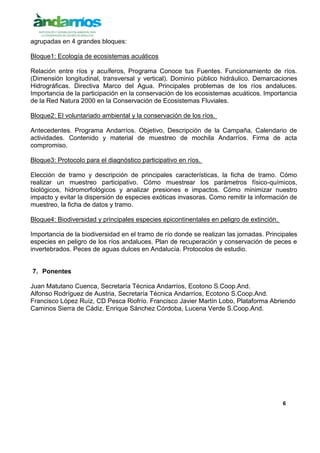 6
agrupadas en 4 grandes bloques:
Bloque1: Ecología de ecosistemas acuáticos
Relación entre ríos y acuíferos, Programa Conoce tus Fuentes. Funcionamiento de ríos.
(Dimensión longitudinal, transversal y vertical). Dominio público hidráulico. Demarcaciones
Hidrográficas. Directiva Marco del Agua. Principales problemas de los ríos andaluces.
Importancia de la participación en la conservación de los ecosistemas acuáticos. Importancia
de la Red Natura 2000 en la Conservación de Ecosistemas Fluviales.
Bloque2: El voluntariado ambiental y la conservación de los ríos.
Antecedentes. Programa Andarríos. Objetivo, Descripción de la Campaña, Calendario de
actividades. Contenido y material de muestreo de mochila Andarríos. Firma de acta
compromiso.
Bloque3: Protocolo para el diagnóstico participativo en ríos.
Elección de tramo y descripción de principales características, la ficha de tramo. Cómo
realizar un muestreo participativo. Cómo muestrear los parámetros físico-químicos,
biológicos, hidromorfológicos y analizar presiones e impactos. Cómo minimizar nuestro
impacto y evitar la dispersión de especies exóticas invasoras. Como remitir la información de
muestreo, la ficha de datos y tramo.
Bloque4: Biodiversidad y principales especies epicontinentales en peligro de extinción.
Importancia de la biodiversidad en el tramo de río donde se realizan las jornadas. Principales
especies en peligro de los ríos andaluces. Plan de recuperación y conservación de peces e
invertebrados. Peces de aguas dulces en Andalucía. Protocolos de estudio.
7. Ponentes
Juan Matutano Cuenca, Secretaría Técnica Andarríos, Ecotono S.Coop.And.
Alfonso Rodríguez de Austria, Secretaría Técnica Andarríos, Ecotono S.Coop.And.
Francisco López Ruíz, CD Pesca Riofrío. Francisco Javier Martín Lobo, Plataforma Abriendo
Caminos Sierra de Cádiz. Enrique Sánchez Córdoba, Lucena Verde S.Coop.And.
 
