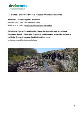 7
8. Contacto e información sobre Jornadas informativas Andarríos
Secretaría Técnica Programa Andarríos
Ecotono Soc. Coop. And. De interés social
Tfnos: 607 30 78 41 / secretaria.andarrios@ecotonored.es
Servicio de Educación Ambiental y Formación. Consejería de Agricultura,
Ganadería, Pesca y Desarrollo Sostenible de la Junta de Andalucía, Secretaría
de Medio Ambiente, Agua y Cambio Climático. e-mail:
andarrios.cmaot@juntadeandalucia.es
 