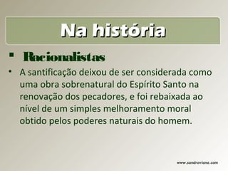 Na história
 Racionalistas
• A santificação deixou de ser considerada como
  uma obra sobrenatural do Espírito Santo na
  renovação dos pecadores, e foi rebaixada ao
  nível de um simples melhoramento moral
  obtido pelos poderes naturais do homem.


                                      www.sandroviana.com
 