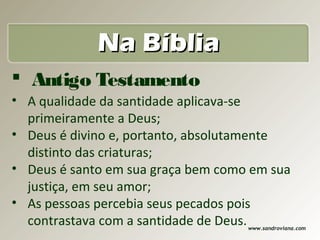 Na Bíblia
 Antigo Testamento
• A qualidade da santidade aplicava-se
  primeiramente a Deus;
• Deus é divino e, portanto, absolutamente
  distinto das criaturas;
• Deus é santo em sua graça bem como em sua
  justiça, em seu amor;
• As pessoas percebia seus pecados pois
  contrastava com a santidade de Deus.
                                    www.sandroviana.com
 