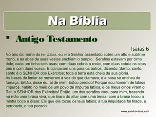 Na Bíblia
 Antigo Testamento
                                                                           Isaias 6
No ano da morte do rei Uzias, eu vi o Senhor assentado sobre um alto e sublime
trono, e as abas de suas vestes enchiam o templo. Serafins estavam por cima
dele; cada um tinha seis asas: com duas cobria o rosto, com duas cobria os seus
pés e com duas voava. E clamavam uns para os outros, dizendo: Santo, santo,
santo é o SENHOR dos Exércitos; toda a terra está cheia da sua glória.
As bases do limiar se moveram à voz do que clamava, e a casa se encheu de
fumaça. Então, disse eu: ai de mim! Estou perdido! Porque sou homem de lábios
impuros, habito no meio de um povo de impuros lábios, e os meus olhos viram o
Rei, o SENHOR dos Exércitos! Então, um dos serafins voou para mim, trazendo
na mão uma brasa viva, que tirara do altar com uma tenaz; com a brasa tocou a
minha boca e disse: Eis que ela tocou os teus lábios; a tua iniquidade foi tirada, e
perdoado, o teu pecado.
                                                                     www.sandroviana.com
 