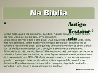 Na Bíblia
                                                           Antigo
                                                            Testame 6    Isaias
Depois disto, ouvi a voz do Senhor, que dizia: A quem enviarei, e quem há de ir
por nós? Disse eu: eis-me aqui, envia-me a mim.
                                                            nto
Então, disse ele: Vai e dize a este povo: Ouvi, ouvi e não entendais; vede, vede,
mas não percebais. Torna insensível o coração deste povo, endurece-lhe os
ouvidos e fecha-lhe os olhos, para que não venha ele a ver com os olhos, a ouvir
com os ouvidos e a entender com o coração, e se converta, e seja salvo.
Então, disse eu: até quando, Senhor? Ele respondeu: Até que sejam desoladas as
cidades e fiquem sem habitantes, as casas fiquem sem moradores, e a terra seja
de todo assolada, e o SENHOR afaste dela os homens, e no meio da terra seja
grande o desamparo. Mas, se ainda ficar a décima parte dela, tornará a ser
destruída. Como terebinto e como carvalho, dos quais, depois de derribados,
ainda fica o toco, assim a santa semente é o seu toco.
                                                                 www.sandroviana.com
 