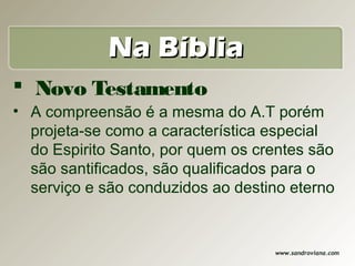 Na Bíblia
 Novo Testamento
• A compreensão é a mesma do A.T porém
  projeta-se como a característica especial
  do Espirito Santo, por quem os crentes são
  são santificados, são qualificados para o
  serviço e são conduzidos ao destino eterno


                                   www.sandroviana.com
 