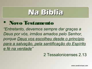 Na Bíblia
 Novo Testamento
“Entretanto, devemos sempre dar graças a
Deus por vós, irmãos amados pelo Senhor,
porque Deus vos escolheu desde o princípio
para a salvação, pela santificação do Espírito
e fé na verdade”
                      2 Tessalonicenses 2.13

                                     www.sandroviana.com
 