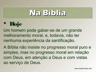 Na Bíblia
 Hoje
Um homem pode gabar-se de um grande
melhoramento moral, e, todavia, não ter
nenhuma experiência da santificação.
A Bíblia não insiste no progresso moral puro e
simples, mas no progresso moral em relação
com Deus, em atenção a Deus e com vistas
ao serviço de Deus.
                                     www.sandroviana.com
 