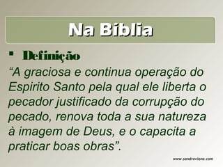 Na Bíblia
 Definição
“A graciosa e continua operação do
Espirito Santo pela qual ele liberta o
pecador justificado da corrupção do
pecado, renova toda a sua natureza
à imagem de Deus, e o capacita a
praticar boas obras”.
                               www.sandroviana.com
 