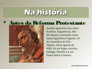 Na história
 Antes da Reforma Protestante
               Aurélio Agostinho (em latim:
               Aurelius Augustinus), dito
               de Hipona, conhecido como
               Santo Agostinho (Tagaste, 13
               de novembro de 354 -
               Hipona, 28 de agosto de
               430), foi um bispo, escritor,
               teólogo, filósofo e é um
               Padre latino e Doutor.


                                    www.sandroviana.com
 