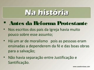 Na história
 Antes da Reforma Protestante
• Nos escritos dos pais da Igreja havia muito
  pouco sobre esse assunto;
• Há um ar de moralismo pois as pessoas eram
  ensinadas a dependerem da fé e das boas obras
  para a salvação;
• Não havia separação entre Justificação e
  Santificação.
                                        www.sandroviana.com
 