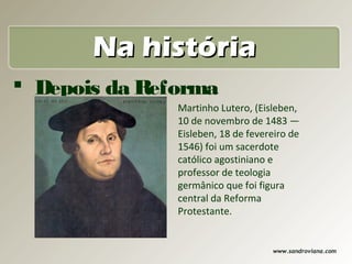 Na história
 Depois da Reforma
  Protestante 10 de novembro de 1483 —
                Martinho Lutero, (Eisleben,

                        Eisleben, 18 de fevereiro de
                        1546) foi um sacerdote
                        católico agostiniano e
                        professor de teologia
                        germânico que foi figura
                        central da Reforma
                        Protestante.


                                             www.sandroviana.com
 