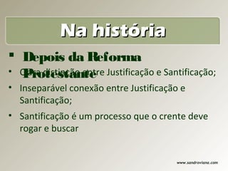 Na história
 Depois da Reforma
   Protestante
• Clara distinção entre Justificação e Santificação;
• Inseparável conexão entre Justificação e
  Santificação;
• Santificação é um processo que o crente deve
  rogar e buscar


                                          www.sandroviana.com
 