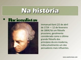 Na história
 Racionalistas
                  Immanuel Kant (22 de abril
                  de 1724 — 12 de fevereiro
                  de 1804) foi um filósofo
                  prussiano, geralmente
                  considerado como o último
                  grande filósofo dos
                  princípios da era moderna,
                  indiscutivelmente um dos
                  pensadores mais influentes.


                                       www.sandroviana.com
 