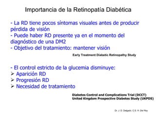 Importancia de la Retinopatía Diabética - La RD tiene pocos síntomas visuales antes de producir pérdida de visión - Puede haber RD presente ya en el momento del diagnóstico de una DM2 - Objetivo del tratamiento: mantener visión - El control estricto de la glucemia disminuye: Aparición RD Progresión RD Necesidad de tratamiento Diabetes Control and Complications Trial (DCCT) United Kingdom Prospective Diabetes Study (UKPDS) Early Treatment Diabetic Retinopathy Study Dr. J. D. Delgado. C.S.  H. Del Rey 