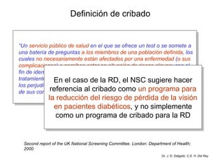 Definición de cribado “ Un  servicio público de salud  en el que se ofrece un test o se somete a una batería de preguntas  a los miembros de una población definida , los cuales  no necesariamente están afectados por una enfermedad  ( o sus complicaciones )  o perciben estar en situación de riesgo alguna ; con el fin de identificar a aquellos individuos donde el uso de tests o de tratamientos adicionales es más probable que los beneficie que el que los perjudique, reduciendo de este modo el riesgo de una enfermedad o de sus complicaciones” Dr. J. D. Delgado. C.S.  H. Del Rey Second report of the UK National Screening Committee. London: Department of Health; 2000 En el caso de la RD, el NSC sugiere hacer referencia al cribado como  un programa para la reducción del riesgo de pérdida de la visión en pacientes diabéticos , y no simplemente como un programa de cribado para la RD 