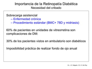 Importancia de la Retinopatía Diabética Necesidad del cribado Sobrecarga asistencial –  Enfermedad crónica  –  Procedimiento estándar (BMC+ 78D y midriasis)   60% de pacientes en unidades de vitreorretina son complicaciones de DM:  30% de los pacientes vistos en ambulatorio son diabéticos  Imposibilidad práctica de realizar fondo de ojo anual Dr. J. D. Delgado. C.S.  H. Del Rey 
