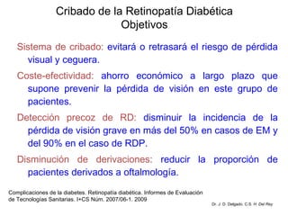Sistema de cribado:  evitará o retrasará el riesgo de pérdida visual y ceguera. Coste-efectividad:  ahorro económico a largo plazo que supone prevenir la pérdida de visión en este grupo de pacientes.  Detección precoz de RD:  disminuir la incidencia de la pérdida de visión grave en más del 50% en casos de EM y del 90% en el caso de RDP. Disminución de derivaciones:  reducir la proporción de pacientes derivados a oftalmología. Cribado de la Retinopatía Diabética Objetivos Complicaciones de la diabetes. Retinopatía diabética. Informes de Evaluación de Tecnologías Sanitarias. I+CS Núm. 2007/06-1. 2009 Dr. J. D. Delgado. C.S.  H. Del Rey 