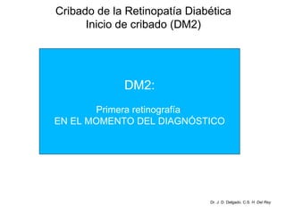 Cribado de la Retinopatía Diabética Inicio de cribado (DM2) Dr. J. D. Delgado. C.S.  H. Del Rey Prevalencia de RD en pacientes diabéticos tipo 2 recientemente diagnosticados: 39% en varones 35% en mujeres . UKPDS (Estudio Prospectivo de la Diabetes del Reino Unido), DM2: Primera retinografía  EN EL MOMENTO DEL DIAGNÓSTICO 