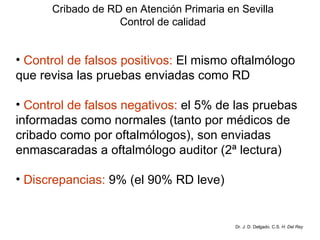 Cribado de RD en Atención Primaria en Sevilla Control de calidad Control de falsos positivos:  El mismo oftalmólogo  que revisa las pruebas enviadas como RD Control de falsos negativos:  el 5% de las pruebas  informadas como normales (tanto por médicos de  cribado como por oftalmólogos), son enviadas  enmascaradas a oftalmólogo auditor (2ª lectura) Discrepancias:  9% (el 90% RD leve) Dr. J. D. Delgado. C.S.  H. Del Rey 
