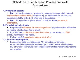 Cribado de RD en Atención Primaria en Sevilla Conclusiones 1. Primera retinografía DM1:  No existe consenso respecto al momento más apropiado para el  comienzo del cribado de RD:  entre los 9 y 15 años de edad, y/o tras una duración de la DM entre 2 y 5 años tras el diagnóstico. DM2:  Se recomienda que el primer cribado se realice  en torno al  diagnóstico . 2. Periodicidad del cribado En pacientes  diabéticos sin RD al diagnóstico , no parece haber necesidad de realizar el cribado de forma anual. Este intervalo  no debería superar los 3 años  en pacientes con  DM2   sin RD y sin factores de riesgo. En DM1 sin RD  no debería superar los 4 años . 3. Lectura de retinografías En nuestro medio, los médicos de AP, formados previamente en lectura de imágenes del fondo de ojo, pueden realizar el cribado de RD a través de la evaluación de imágenes obtenidas mediante retinografía no midriática. Dr. J. D. Delgado. C.S.  H. Del Rey 