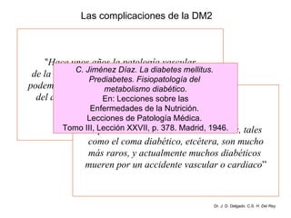 Las complicaciones de la DM2 “ Hace unos años la patología vascular de la diabetes no interesaba mucho, pero hoy podemos decir que la patología cardiovascular del diabético es probablemente lo que más  interesa al clínico conocer, ... ...  porque merced al  empleo de la insulina, otros accidentes, tales  como el coma diabético, etcétera, son mucho más raros, y actualmente muchos diabéticos  mueren por un accidente vascular o cardiaco ” C. Jiménez Díaz. La diabetes mellitus.  Prediabetes. Fisiopatología del  metabolismo diabético. En: Lecciones sobre las Enfermedades de la Nutrición.  Lecciones de Patología Médica.  Tomo III, Lección XXVII, p. 378. Madrid, 1946. Dr. J. D. Delgado. C.S.  H. Del Rey 