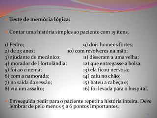 Causas, incidência e fatores de risco:A síndrome cerebral orgânica (SCO) é um "diagnóstico" comum da velhice. Embora não seja parte inevitável do processo de envelhecimento, o distúrbio não constitui uma entidade separada, mas representa um termo geral usado para caracterizar as condições físicas que podem causar alterações mentais. Sintomas:Os sintomas variam conforme a doença específica associada. Em geral, as síndromes cerebrais orgânicas provocam graus variáveis de confusão, delírio (perdas da função cerebral, curtas e intensas), agitação e demência (perdas da função cerebral, geralmente progressivas e prolongadas). 16