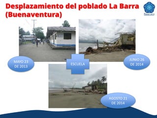 MAYO 23
DE 2013
JUNIO 26
DE 2014
AGOSTO 21
DE 2014
ESCUELA
Desplazamiento del poblado La Barra
(Buenaventura)
 