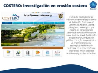 http://www.costero.org/
COSTERO es el Sistema de
información para el seguimiento
de la Erosión Costera en el
Caribe Colombiano. Es una
plataforma tecnológica que
integra los conocimientos
obtenidos a través de la ciencia
sobre la dinámica de los litorales
e instrumentaliza la gestión
pública con el fin de contribuir a
la implementación de
estrategias de desarrollo
sostenible en la zona costera a
largo plazo en sus aspectos
ambientales y socioeconómicos.
COSTERO: Investigación en erosión costera
 
