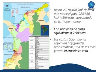 • De los 2.070.408 km2 de área
que posee el país, 928.660
km2 (45%) esta representado
en territorio marino
• Con una línea de costa
equivalente a 2.900 km
• Las costas Colombianas
enfrentan hoy grandes
problemáticas, una de las mas
graves: la erosión costera
 