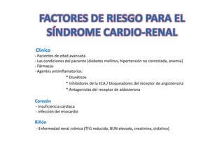 FACTORES DE RIESGO PARA EL
   SÍNDROME CARDIO-RENAL
             CARDIO-
Clínico
- Pacientes de edad avanzada
- Las condiciones del paciente (diabetes mellitus, hipertensión no controlada, anemia)
- Fármacos
- Agentes antiinflamatorios:
                   * Diuréticos
                   * Inhibidores de la ECA / bloqueadores del receptor de angiotensina
                   * Antagonistas del receptor de aldosterona

Corazón
- Insuficiencia cardíaca
- Infección del miocardio

Riñón
- Enfermedad renal crónica (TFG reducida, BUN elevado, creatinina, cistatina)
 