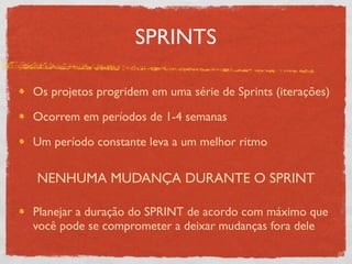 SPRINTS

Os projetos progridem em uma série de Sprints (iterações)

Ocorrem em períodos de 1-4 semanas

Um período constante leva a um melhor ritmo


NENHUMA MUDANÇA DURANTE O SPRINT

Planejar a duração do SPRINT de acordo com máximo que
você pode se comprometer a deixar mudanças fora dele
 