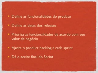 Deﬁne as funcionalidades do produto

Deﬁne as datas dos releases

Prioriza as funcionalidades de acordo com seu
valor de negócio

Ajusta o product backlog a cada sprint

Dá o aceite ﬁnal do Sprint
 