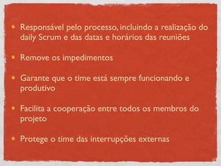 Responsável pelo processo, incluindo a realização do
daily Scrum e das datas e horários das reuniões

Remove os impedimentos

Garante que o time está sempre funcionando e
produtivo

Facilita a cooperação entre todos os membros do
projeto

Protege o time das interrupções externas
 