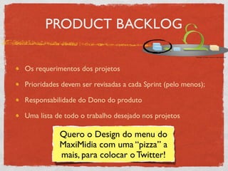 PRODUCT BACKLOG

Os requerimentos dos projetos

Prioridades devem ser revisadas a cada Sprint (pelo menos);

Responsabilidade do Dono do produto

Uma lista de todo o trabalho desejado nos projetos

           Quero o Design do menu do
           MaxiMidia com uma “pizza” a
           mais, para colocar o Twitter!
 
