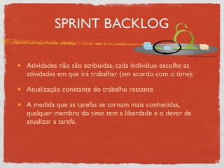 SPRINT BACKLOG

Atividades não são atribuidas, cada indivíduo escolhe as
atividades em que irá trabalhar (em acordo com o time);

Atualização constante do trabalho restante

A medida que as tarefas se tornam mais conhecidas,
qualquer membro do time tem a liberdade e o dever de
atualizar a tarefa.
 