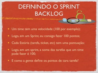 DEFININDO O SPRINT
         BACKLOG

Um time tem uma velocidade (100 por exemplo);

Logo, em um Sprint, eu consigo fazer 100 pontos;

Cada Estória (tarefa, ticket, etc) tem uma pontuação;

Logo, em um sprint, a soma das tarefas que um time
pode fazer é 100;

E como a gente deﬁne os pontos de cara tarefa?
 