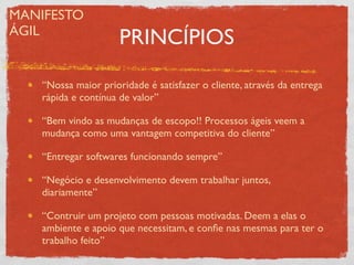 MANIFESTO
ÁGIL
                     PRINCÍPIOS

   “Nossa maior prioridade é satisfazer o cliente, através da entrega
   rápida e contínua de valor”

   “Bem vindo as mudanças de escopo!! Processos ágeis veem a
   mudança como uma vantagem competitiva do cliente”

   “Entregar softwares funcionando sempre”

   “Negócio e desenvolvimento devem trabalhar juntos,
   diariamente”

   “Contruir um projeto com pessoas motivadas. Deem a elas o
   ambiente e apoio que necessitam, e conﬁe nas mesmas para ter o
   trabalho feito”
 