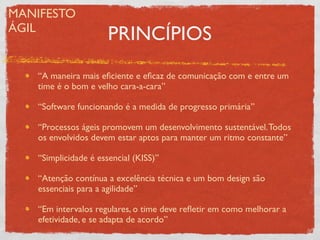 MANIFESTO
ÁGIL
                      PRINCÍPIOS
   “A maneira mais eﬁciente e eﬁcaz de comunicação com e entre um
   time é o bom e velho cara-a-cara”

   “Software funcionando é a medida de progresso primária”

   “Processos ágeis promovem um desenvolvimento sustentável. Todos
   os envolvidos devem estar aptos para manter um ritmo constante”

   “Simplicidade é essencial (KISS)”

   “Atenção contínua a excelência técnica e um bom design são
   essenciais para a agilidade”

   “Em intervalos regulares, o time deve reﬂetir em como melhorar a
   efetividade, e se adapta de acordo”
 