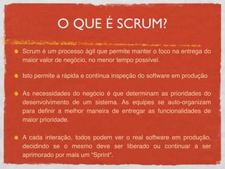 O QUE É SCRUM?
Scrum é um processo ágil que permite manter o foco na entrega do
maior valor de negócio, no menor tempo possível.

Isto permite a rápida e contínua inspeção do software em produção

As necessidades do negócio é que determinam as prioridades do
desenvolvimento de um sistema. As equipes se auto-organizam
para deﬁnir a melhor maneira de entregar as funcionalidades de
maior prioridade.

A cada interação, todos podem ver o real software em produção,
decidindo se o mesmo deve ser liberado ou continuar a ser
aprimorado por mais um “Sprint”.
 