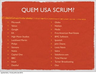 QUEM USA SCRUM?
               Microsoft                Globo
               Yahoo                    Nielsen
               Google                   Media
               EA                       First American Real Estate
               High Moon Studios        BMC Software
               Lockheed Martin          Ipswitch
               Philips                  John Deere
               Siemens                  Lexis Nexis
               Nokia                    Sabre
               Capital One              Salesforce.com
               BBC                      Time Warner
               Intuit                   Turner Broadcasting
               DataSul                  Oce


quarta-feira, 16 de junho de 2010
 