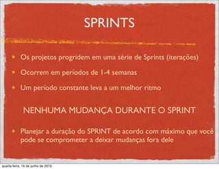 SPRINTS

            Os projetos progridem em uma série de Sprints (iterações)

            Ocorrem em períodos de 1-4 semanas

            Um período constante leva a um melhor ritmo


              NENHUMA MUDANÇA DURANTE O SPRINT

            Planejar a duração do SPRINT de acordo com máximo que você
            pode se comprometer a deixar mudanças fora dele


quarta-feira, 16 de junho de 2010
 