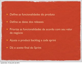 Deﬁne as funcionalidades do produto

               Deﬁne as datas dos releases

               Prioriza as funcionalidades de acordo com seu valor
               de negócio

               Ajusta o product backlog a cada sprint

               Dá o aceite ﬁnal do Sprint



quarta-feira, 16 de junho de 2010
 