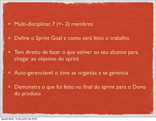 Multi-disciplinar, 7 (+- 2) membros

           Deﬁne o Sprint Goal e como será feito o trabalho

           Tem direito de fazer o que estiver ao seu alcance para
           chegar ao objetivo do sprint

           Auto-gerenciavel: o time se organiza e se gerencia

           Demonstra o que foi feito no ﬁnal do sprint para o Dono
           do produto



quarta-feira, 16 de junho de 2010
 